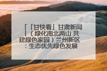 「甘快看」甘肃新闻丨（绿化南北两山 共建绿色家园）兰州新区：生态优先绿色发展 打造生态环保示范区