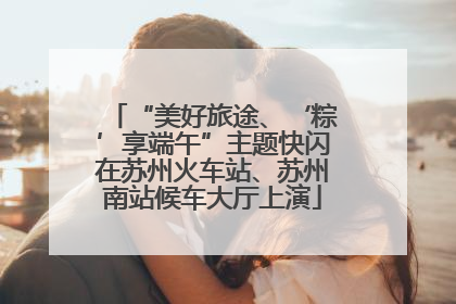 “美好旅途、‘粽’享端午”主题快闪在苏州火车站、苏州南站候车大厅上演