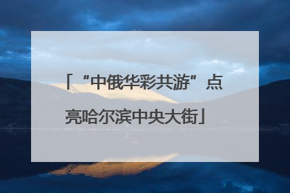 “中俄华彩共游”点亮哈尔滨中央大街