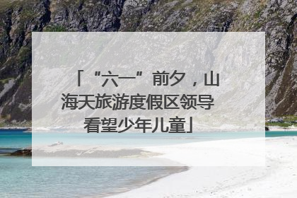 “六一”前夕，山海天旅游度假区领导看望少年儿童