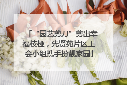 “园艺剪刀”剪出幸福枝桠，先贤苑片区工会小组携手扮靓家园