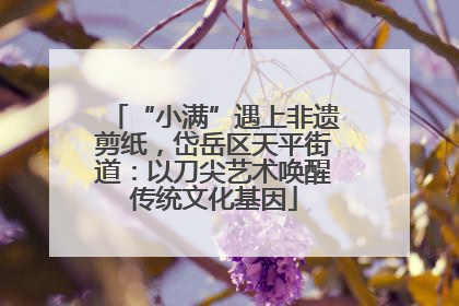 “小满”遇上非遗剪纸，岱岳区天平街道：以刀尖艺术唤醒传统文化基因
