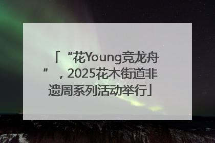 “花Young竞龙舟”，2025花木街道非遗周系列活动举行