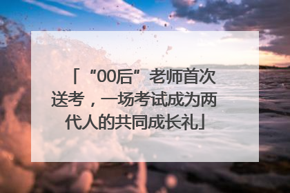 “00后”老师首次送考，一场考试成为两代人的共同成长礼