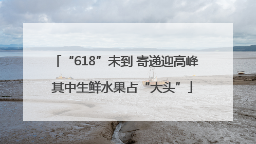 “618”未到 寄递迎高峰 其中生鲜水果占“大头”