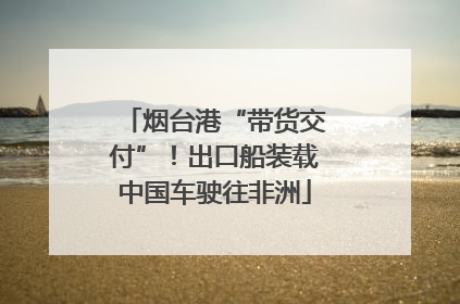 烟台港“带货交付”！出口船装载中国车驶往非洲