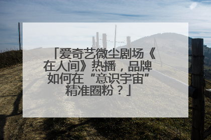 爱奇艺微尘剧场《在人间》热播，品牌如何在“意识宇宙”精准圈粉？