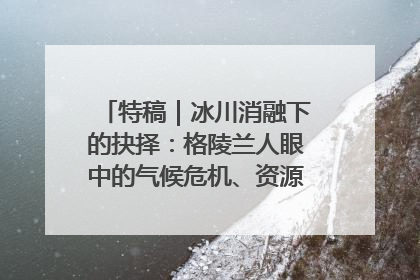 特稿｜冰川消融下的抉择：格陵兰人眼中的气候危机、资源争夺与家园未来