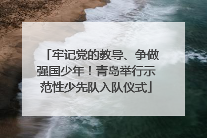 牢记党的教导、争做强国少年！青岛举行示范性少先队入队仪式