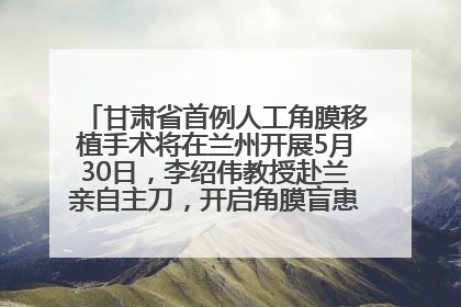 甘肃省首例人工角膜移植手术将在兰州开展5月30日，李绍伟教授赴兰亲自主刀，开启角膜盲患者复明新纪元