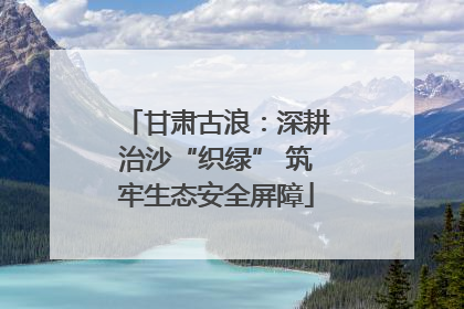 甘肃古浪：深耕治沙“织绿” 筑牢生态安全屏障