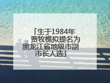 生于1984年，贾牧樵拟提名为黑龙江省地级市副市长人选