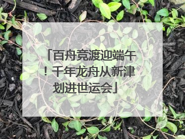 百舟竞渡迎端午！千年龙舟从新津划进世运会