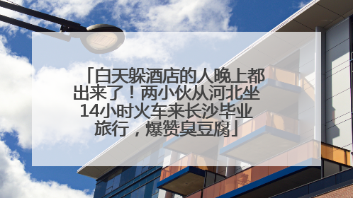 白天躲酒店的人晚上都出来了！两小伙从河北坐14小时火车来长沙毕业旅行，爆赞臭豆腐