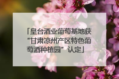 皇台酒业葡萄基地获“甘肃凉州产区特色葡萄酒种植园”认定