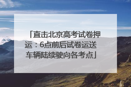直击北京高考试卷押运：6点前后试卷运送车辆陆续驶向各考点