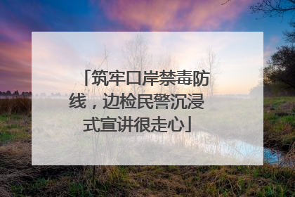 筑牢口岸禁毒防线，边检民警沉浸式宣讲很走心