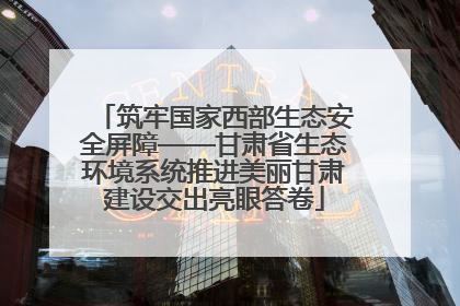 筑牢国家西部生态安全屏障——甘肃省生态环境系统推进美丽甘肃建设交出亮眼答卷