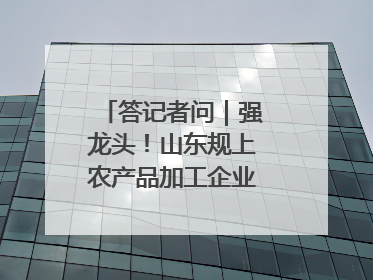 答记者问｜强龙头！山东规上农产品加工企业数量、年营收均居全国首位