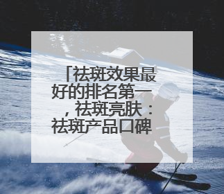 祛斑效果最好的排名第一，祛斑亮肤：祛斑产品口碑排行榜
