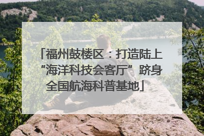 福州鼓楼区：打造陆上“海洋科技会客厅”跻身全国航海科普基地