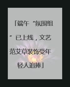 端午“氛围组”已上线，文艺范艾草装饰受年轻人追捧