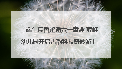 端午粽香邂逅六一童趣 薛峰幼儿园开启古韵科技奇妙游
