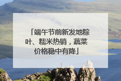端午节前新发地粽叶、糯米热销，蔬菜价格稳中有降