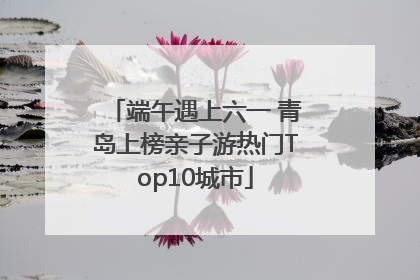 端午遇上六一 青岛上榜亲子游热门Top10城市