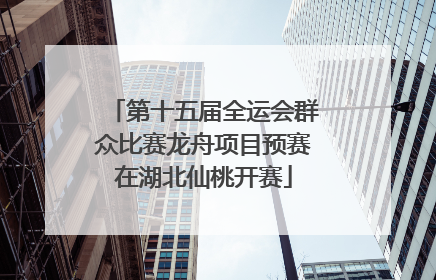 第十五届全运会群众比赛龙舟项目预赛在湖北仙桃开赛