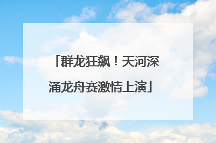 群龙狂飙！天河深涌龙舟赛激情上演