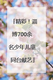 精彩！淄博700余名少年儿童同台献艺
