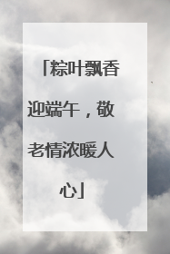 粽叶飘香迎端午，敬老情浓暖人心