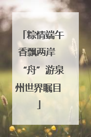 粽情端午香飘两岸 “舟”游泉州世界瞩目