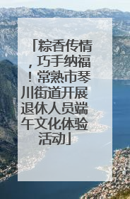 粽香传情，巧手纳福！常熟市琴川街道开展退休人员端午文化体验活动