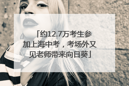 约12.7万考生参加上海中考，考场外又见老师带来向日葵