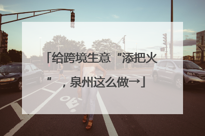 给跨境生意“添把火”，泉州这么做→