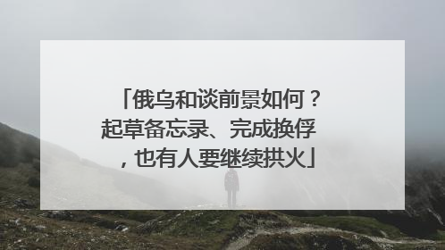 俄乌和谈前景如何？起草备忘录、完成换俘，也有人要继续拱火