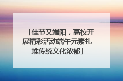 佳节又端阳，高校开展精彩活动端午元素扎堆传统文化浓郁