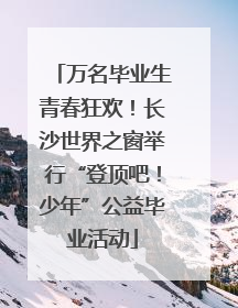 万名毕业生青春狂欢！长沙世界之窗举行“登顶吧！少年”公益毕业活动