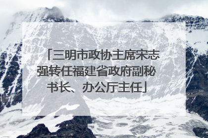 三明市政协主席宋志强转任福建省政府副秘书长、办公厅主任