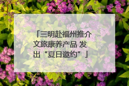 三明赴福州推介文旅康养产品 发出“夏日邀约”