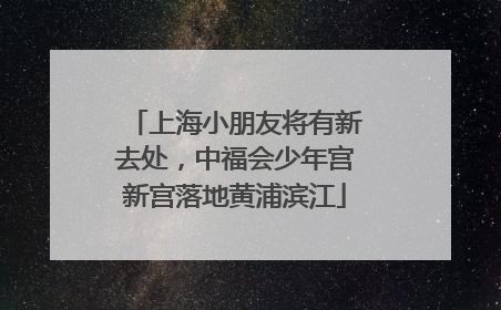 上海小朋友将有新去处，中福会少年宫新宫落地黄浦滨江