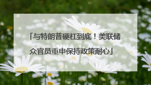 与特朗普硬杠到底！美联储众官员重申保持政策耐心