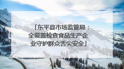 东平县市场监管局：全覆盖检查食品生产企业守护群众舌尖安全