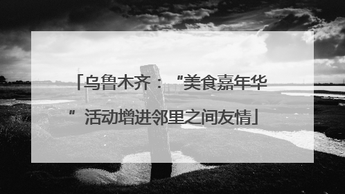 乌鲁木齐：“美食嘉年华”活动增进邻里之间友情