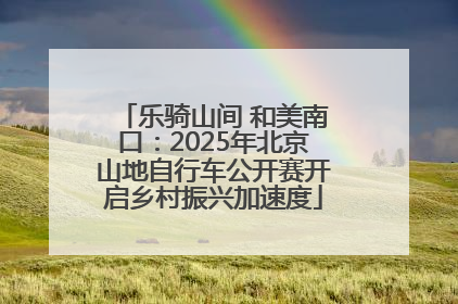 乐骑山间 和美南口：2025年北京山地自行车公开赛开启乡村振兴加速度
