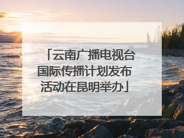 云南广播电视台国际传播计划发布活动在昆明举办