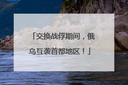 交换战俘期间，俄乌互袭首都地区！