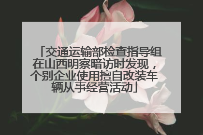 交通运输部检查指导组在山西明察暗访时发现，个别企业使用擅自改装车辆从事经营活动